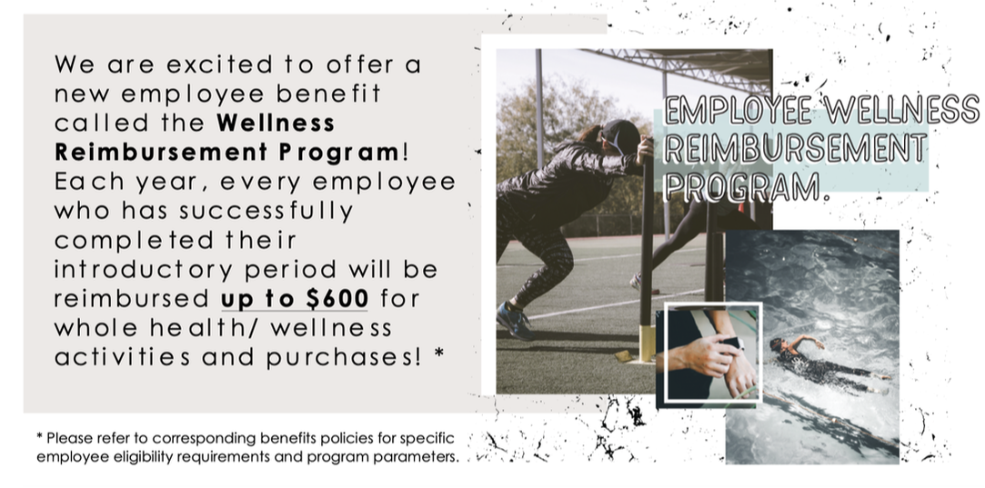 We are excited to offer a new employee benefit called the Wellness Reimbursement Program! Each year, every employee who has suyccesfully completed theur introductory period will be reimbursed up up $600 for whole health and wellness activities and purchases! Please refer to corresponding benefit policies for specific employee eligibility requirements and program parameters.